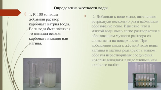 Определение жёсткости воды   2. Добавили к воде мыло, интенсивно встряхнули несколько раз и наблюдали образование пены. Известно, что в мягкой воде мыло легко растворяется с образованием мутного раствора со слоем пены на поверхности. При добавлении мыла к жёсткой воде ионы кальция и магния реагируют с мылом, образуя нерастворимые соединения, которые выпадают в виде хлопьев или клейкого налёта. 1. К 100 мл воды добавили раствор карбоната натрия (сода). Если вода была жёсткая, то выпадал осадок карбоната кальция или магния. 