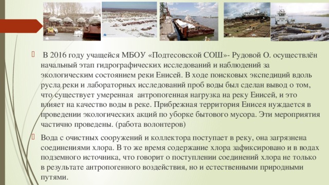  В 2016 году учащейся МБОУ «Подтесовской СОШ»- Рудовой О. осуществлён начальный этап гидрографических исследований и наблюдений за экологическим состоянием реки Енисей. В ходе поисковых экспедиций вдоль русла реки и лабораторных исследований проб воды был сделан вывод о том, что существует умеренная антропогенная нагрузка на реку Енисей, и это влияет на качество воды в реке. Прибрежная территория Енисея нуждается в проведении экологических акций по уборке бытового мусора. Эти мероприятия частично проведены. (работа волонтеров) Вода с очистных сооружений и коллектора поступает в реку, она загрязнена соединениями хлора. В то же время содержание хлора зафиксировано и в водах подземного источника, что говорит о поступлении соединений хлора не только в результате антропогенного воздействия, но и естественными природными путями. 