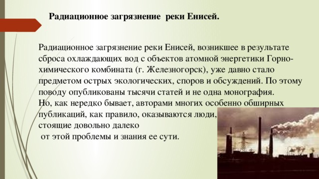 Радиационное загрязнение реки Енисей. Радиационное загрязнение реки Енисей, возникшее в результате сброса охлаждающих вод с объектов атомной энергетики Горно-химического комбината (г. Железногорск), уже давно стало предметом острых экологических, споров и обсуждений. По этому поводу опубликованы тысячи статей и не одна монография. Но, как нередко бывает, авторами многих особенно обширных публикаций, как правило, оказываются люди, стоящие довольно далеко  от этой проблемы и знания ее сути. 