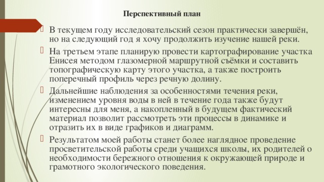 Перспективный план В текущем году исследовательский сезон практически завершён, но на следующий год я хочу продолжить изучение нашей реки. На третьем этапе планирую провести картографирование участка Енисея методом глазомерной маршрутной съёмки и составить топографическую карту этого участка, а также построить поперечный профиль через речную долину. Дальнейшие наблюдения за особенностями течения реки, изменением уровня воды в ней в течение года также будут интересны для меня, а накопленный в будущем фактический материал позволит рассмотреть эти процессы в динамике и отразить их в виде графиков и диаграмм. Результатом моей работы станет более наглядное проведение просветительской работы среди учащихся школы, их родителей о необходимости бережного отношения к окружающей природе и грамотного экологического поведения. 