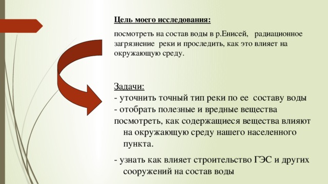 Цель моего исследования:  посмотреть на состав воды в р.Енисей, радиационное загрязнение реки и проследить, как это влияет на окружающую среду. Задачи: - уточнить точный тип реки по ее составу воды - отобрать полезные и вредные вещества посмотреть, как содержащиеся вещества влияют на окружающую среду нашего населенного пункта. - узнать как влияет строительство ГЭС и других сооружений на состав воды 