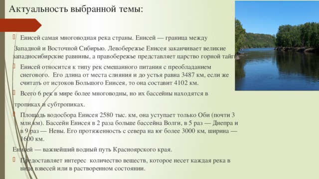 Актуальность выбранной темы:   Енисей самая многоводная река страны. Енисей — граница между  Западной и Восточной Сибирью. Левобережье Енисея заканчивает великие западносибирские равнины, а правобережье представляет царство горной тайги. Енисей относится к типу рек смешанного питания с преобладанием снегового. Его длина от места слияния и до устья равна 3487 км, если же считать от истоков Большого Енисея, то она составит 4102 км. Всего 6 рек в мире более многоводны, но их бассейны находятся в  тропиках и субтропиках. Площадь водосбора Енисея 2580 тыс. км, она уступает только Оби (почти 3 млн км). Бассейн Енисея в 2 раза больше бассейна Волги, в 5 раз — Днепра и в 9 раз — Невы. Его протяженность с севера на юг более 3000 км, ширина — 1600 км. Енисей — важнейший водный путь Красноярского края. Предоставляет интерес количество веществ, которое несет каждая река в виде взвесей или в растворенном состоянии. 