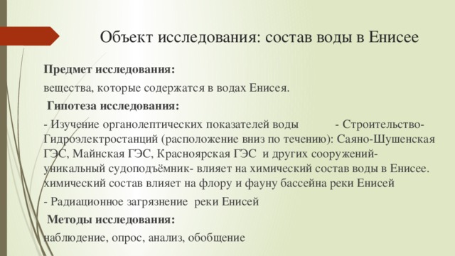 Объект исследования: состав воды в Енисее   Предмет исследования: вещества, которые содержатся в водах Енисея.  Гипотеза исследования: - Изучение органолептических показателей воды - Строительство- Гидроэлектростанций (расположение вниз по течению): Саяно-Шушенская ГЭС, Майнская ГЭС, Красноярская ГЭС и других сооружений- уникальный судоподъёмник- влияет на химический состав воды в Енисее. химический состав влияет на флору и фауну бассейна реки Енисей - Радиационное загрязнение реки Енисей  Методы исследования: наблюдение, опрос, анализ, обобщение 