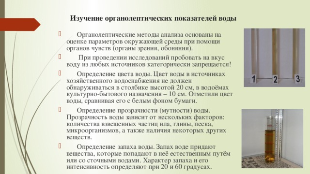 Изучение органолептических показателей воды   Органолептические методы анализа основаны на оценке параметров окружающей среды при помощи органов чувств (органы зрения, обоняния).  При проведении исследований пробовать на вкус воду из любых источников категорически запрещается!  Определение цвета воды. Цвет воды в источниках хозяйственного водоснабжения не должен обнаруживаться в столбике высотой 20 см, в водоёмах культурно-бытового назначения – 10 см. Отметили цвет воды, сравнивая его с белым фоном бумаги.  Определение прозрачности (мутности) воды. Прозрачность воды зависит от нескольких факторов: количества взвешенных частиц ила, глины, песка, микроорганизмов, а также наличия некоторых других веществ.  Определение запаха воды. Запах воде придают вещества, которые попадают в неё естественным путём или со сточными водами. Характер запаха и его интенсивность определяют при 20 и 60 градусах. 