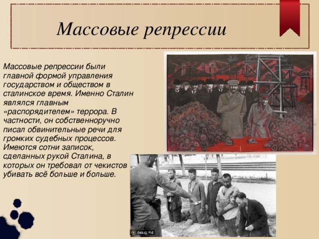 Массовые репрессии  Массовые репрессии были главной формой управления государством и обществом в сталинское время. Именно Сталин являлся главным «распорядителем» террора. В частности, он собственноручно писал обвинительные речи для громких судебных процессов. Имеются сотни записок, сделанных рукой Сталина, в которых он требовал от чекистов убивать всё больше и больше.  