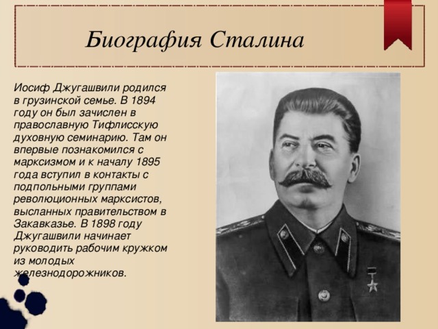 Биография Сталина Иосиф Джугашвили родился в грузинской семье. В 1894 году он был зачислен в православную Тифлисскую духовную семинарию. Там он впервые познакомился с марксизмом и к началу 1895 года вступил в контакты с подпольными группами революционных марксистов, высланных правительством в Закавказье. В 1898 году Джугашвили начинает руководить рабочим кружком из молодых железнодорожников.  