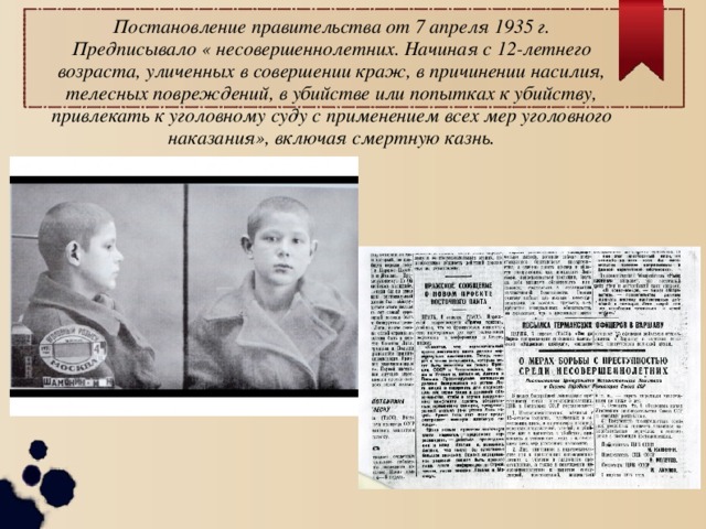 Постановление правительства от 7 апреля 1935 г. Предписывало « несовершеннолетних. Начиная с 12-летнего возраста, уличенных в совершении краж, в причинении насилия, телесных повреждений, в убийстве или попытках к убийству, привлекать к уголовному суду с применением всех мер уголовного наказания», включая смертную казнь. 