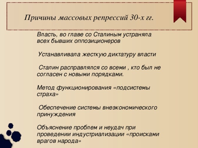 Причины массовых репрессий 30-х гг.  Власть, во главе со Сталиным устраняла всех бывших оппозиционеров   Устанавливала жесткую диктатуру власти   Сталин расправлялся со всеми , кто был не согласен с новыми порядками.  Метод функционирования «подсистемы страха»   Обеспечение системы внеэкономического принуждения  Объяснение проблем и неудач при проведении индустриализации «происками врагов народа» 