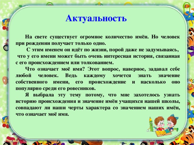 Актуальность     На свете существует огромное количество имён. Но человек при рождении получает только одно.  С этим именем он идёт по жизни, порой даже не задумываясь, что у его имени может быть очень интересная история, связанная с его происхождением или толкованием. Что означает моё имя? Этот вопрос, наверное, задавал себе любой человек. Ведь каждому хочется знать значение собственного имени, его происхождение и насколько оно популярно среди его ровесников. Я выбрала эту тему потому, что мне захотелось узнать историю происхождения и значение имён учащихся нашей школы, совпадают ли наши черты характера со значением наших имён, что означает моё имя. 