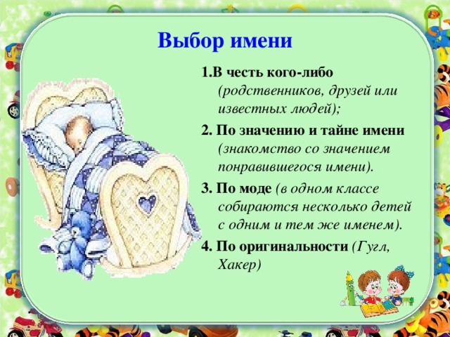 Выбор имени 1.В честь кого-либо (родственников, друзей или известных людей); 2. По значению и тайне имени (знакомство со значением понравившегося имени). 3. По моде (в одном классе собираются несколько детей с одним и тем же именем). 4. По оригинальности (Гугл, Хакер)  