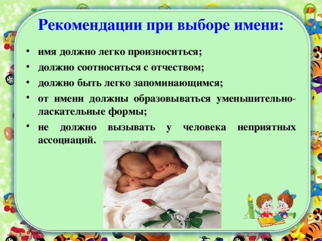 Рекомендации при выборе имени: имя должно легко произноситься; должно соотноситься с отчеством; должно быть легко запоминающимся; от имени должны образовываться уменьшительно - ласкательные формы; не должно вызывать у человека неприятных ассоциаций. 