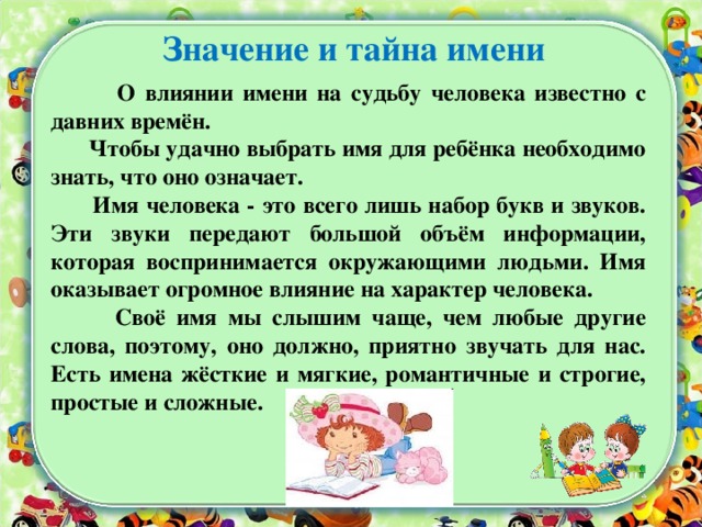 Значение и тайна имени  О влиянии имени на судьбу человека известно с давних времён.  Чтобы удачно выбрать имя для ребёнка необходимо знать, что оно означает.  Имя человека - это всего лишь набор букв и звуков. Эти звуки передают большой объём информации, которая воспринимается окружающими людьми. Имя оказывает огромное влияние на характер человека.  Своё имя мы слышим чаще, чем любые другие слова, поэтому, оно должно, приятно звучать для нас. Есть имена жёсткие и мягкие, романтичные и строгие, простые и сложные.   