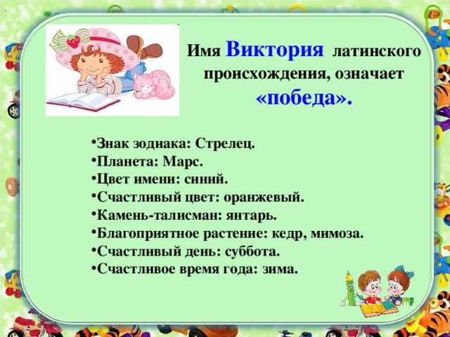 .      Имя Виктория латинского происхождения, означает «победа». Знак зодиака: Стрелец. Планета: Марс. Цвет имени: синий.  Счастливый цвет: оранжевый. Камень-талисман: янтарь. Благоприятное растение: кедр, мимоза. Счастливый день: суббота. Счастливое время года: зима.  
