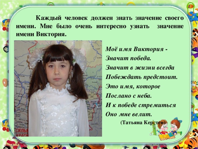  Каждый человек должен знать значение своего имени. Мне было очень интересно узнать значение имени Виктория. Моё имя Виктория - Значит победа. Значит в жизни всегда Побеждать предстоит. Это имя, которое Послано с неба. И к победе стремиться Оно мне велит.  (Татьяна Керстен)  