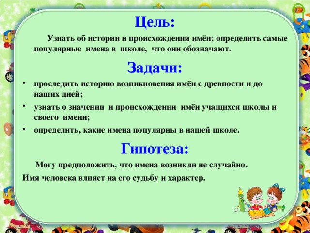 Цель:  Узнать об истории и происхождении имён; определить самые популярные имена в школе, что они обозначают. Задачи: проследить историю возникновения имён с древности и до наших дней; узнать о значении и происхождении имён учащихся школы и своего имени; определить, какие имена популярны в нашей школе. Гипотеза:  Могу предположить, что имена возникли не случайно. Имя человека влияет на его судьбу и характер.           