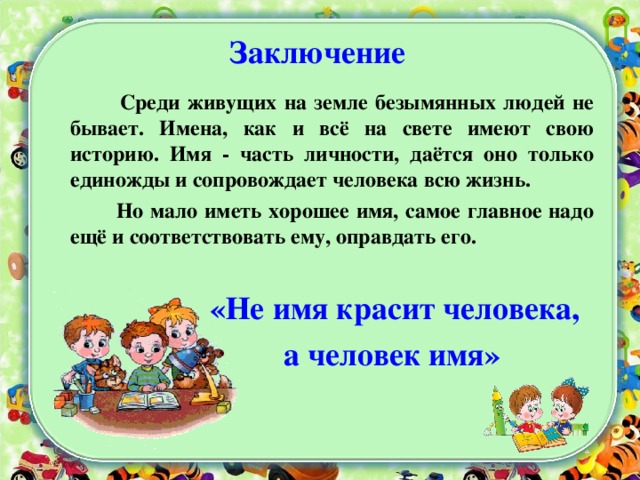 Заключение  Среди живущих на земле безымянных людей не бывает. Имена, как и всё на свете имеют свою историю. Имя - часть личности, даётся оно только единожды и сопровождает человека всю жизнь.  Но мало иметь хорошее имя, самое главное надо ещё и соответствовать ему, оправдать его.    «Не имя красит человека,  а человек имя»  