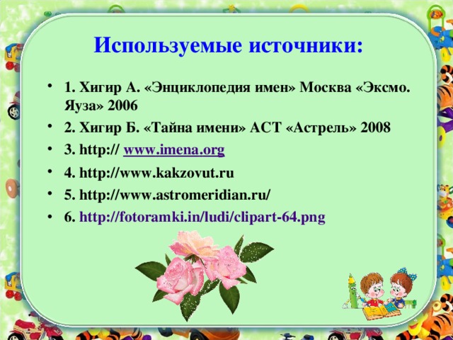 Используемые источники:   1. Хигир А. «Энциклопедия имен» Москва «Эксмо. Яуза» 2006 2. Хигир Б. «Тайна имени» АСТ «Астрель» 2008 3. http:// www . imena . org  4. http:// www . kakzovut . ru 5. http://www.astromeridian.ru/ 6. http://fotoramki.in/ludi/clipart-64.png   