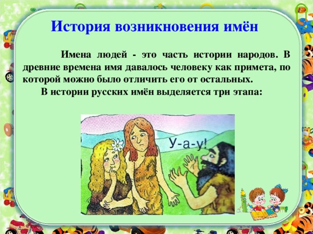 История возникновения имён   Имена людей - это часть истории народов. В древние времена имя давалось человеку как примета, по которой можно было отличить его от остальных.  В истории русских имён выделяется три этапа:  