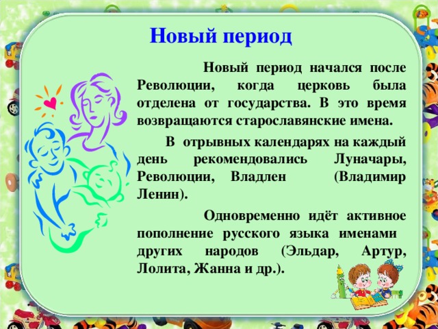 Новый период  Новый период начался после Революции, когда церковь была отделена от государства. В это время возвращаются старославянские имена.  В отрывных календарях на каждый день рекомендовались Луначары, Революции, Владлен (Владимир Ленин).  Одновременно идёт активное пополнение русского языка именами других народов (Эльдар, Артур, Лолита, Жанна и др.).  