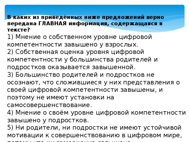 В каких из приведённых ниже предложений верно передана ГЛАВНАЯ информация, содержащаяся в тексте? 1) Мнение о собственном уровне цифровой компетентности завышено у взрослых.  2) Собственная оценка уровня цифровой компетентности у большинства родителей и подростков оказывается завышенной.  3) Большинство родителей и подростков не осознают, что сложившиеся у них представления о своей цифровой компетентности завышены, и поэтому не имеют установки на самосовершенствование.  4) Мнение о своём уровне цифровой компетентности завышено у подростков.  5) Ни родители, ни подростки не имеют устойчивой мотивации к совершенствованию в цифровом мире, потому что их самооценка завышена. 
