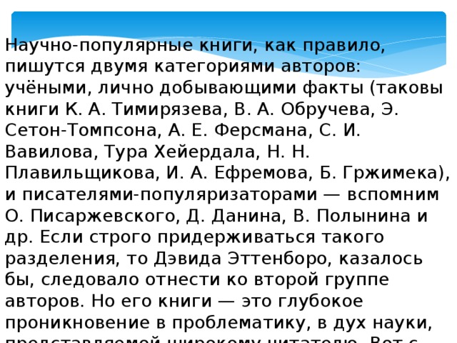 Научно-популярные книги, как правило, пишутся двумя категориями авторов: учёными, лично добывающими факты (таковы книги К. А. Тимирязева, В. А. Обручева, Э. Сетон-Томпсона, А. Е. Ферсмана, С. И. Вавилова, Тура Хейердала, Н. Н. Плавильщикова, И. А. Ефремова, Б. Гржимека), и писателями-популяризаторами — вспомним О. Писаржевского, Д. Данина, В. Полынина и др. Если строго придерживаться такого разделения, то Дэвида Эттенборо, казалось бы, следовало отнести ко второй группе авторов. Но его книги — это глубокое проникновение в проблематику, в дух науки, представляемой широкому читателю. Вот с чем связан успех его книг у читателя.  (Н.Н. Воронцов, профессор, предисловие к книге Д. Эттенборо «Жизнь на Земле») 