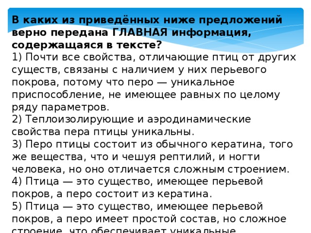 В каких из приведённых ниже предложений верно передана ГЛАВНАЯ информация, содержащаяся в тексте? 1) Почти все свойства, отличающие птиц от других существ, связаны с наличием у них перьевого покрова, потому что перо — уникальное приспособление, не имеющее равных по целому ряду параметров.  2) Теплоизолирующие и аэродинамические свойства пера птицы уникальны.  3) Перо птицы состоит из обычного кератина, того же вещества, что и чешуя рептилий, и ногти человека, но оно отличается сложным строением.  4) Птица — это существо, имеющее перьевой покров, а перо состоит из кератина.  5) Птица — это существо, имеющее перьевой покров, а перо имеет простой состав, но сложное строение, что обеспечивает уникальные теплоизоляцию и аэродинамические свойства. 