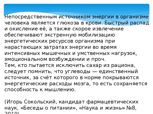 Непосредственным источником энергии в организме человека является глюкоза в крови. Быстрый распад и окисление её, а также скорое извлечение обеспечивают экстренную мобилизацию энергетических ресурсов организма при нарастающих затратах энергии во время интенсивных мышечных и умственных нагрузок, эмоциональном возбуждении и проч. Тем, кто пытается исключить сахар из рациона, следует помнить, что углеводы — единственный источник, за счёт которого в норме покрываются энергетические расходы мозга, то есть сохраняется способность к мышлению.  (Игорь Сокольский, кандидат фармацевтических наук, «Беседы о питании», «Наука и жизнь» №8, 2010) 