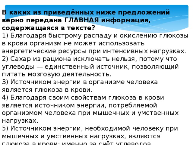 В каких из приведённых ниже предложений верно передана ГЛАВНАЯ информация, содержащаяся в тексте?  1) Благодаря быстрому распаду и окислению глюкозы в крови организм не может использовать энергетические ресурсы при интенсивных нагрузках.  2) Сахар из рациона исключать нельзя, потому что углеводы — единственный источник, позволяющий питать мозговую деятельность.  3) Источником энергии в организме человека является глюкоза в крови.  4) Благодаря своим свойствам глюкоза в крови является источником энергии, потребляемой организмом человека при мышечных и умственных нагрузках.  5) Источником энергии, необходимой человеку при мышечных и умственных нагрузках, являются глюкоза в крови: именно за счёт углеводов сохраняется способность к мышлению. 