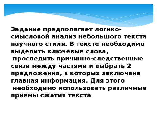 Задание предполагает логико-смысловой анализ небольшого текста научного стиля. В тексте необходимо выделить ключевые слова,  проследить причинно-следственные связи между частями и выбрать 2 предложения, в которых заключена главная информация. Для этого  необходимо использовать различные приемы сжатия текста . 