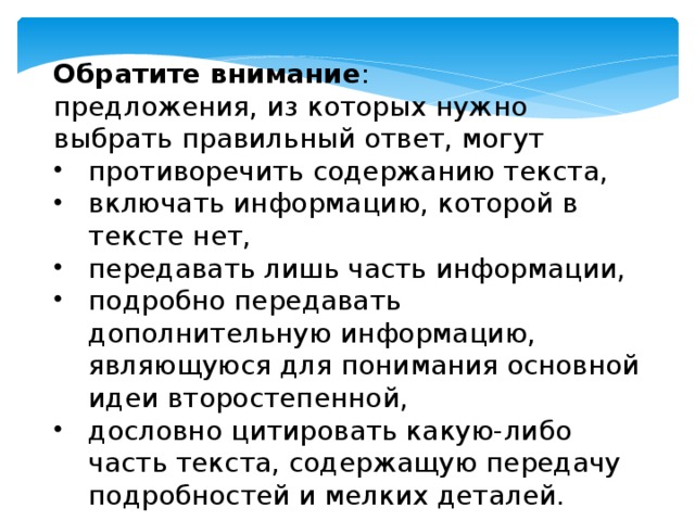Обратите внимание : предложения, из которых нужно выбрать правильный ответ, могут противоречить содержанию текста, включать информацию, которой в тексте нет, передавать лишь часть информации, подробно передавать дополнительную информацию, являющуюся для понимания основной идеи второстепенной, дословно цитировать какую-либо часть текста, содержащую передачу подробностей и мелких деталей. 
