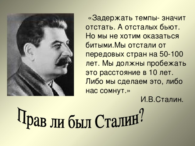 «Задержать темпы- значит отстать. А отсталых бьют. Но мы не хотим оказаться битыми.Мы отстали от передовых стран на 50-100 лет. Мы должны пробежать это расстояние в 10 лет. Либо мы сделаем это, либо нас сомнут.»  И.В.Сталин. 