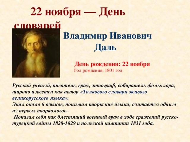 22 ноября — День словарей Владимир Иванович  Даль    День рождения: 22 ноября  Год рождения: 1801 год Русский учёный, писатель, врач, этнограф, собиратель фольклора, широко известен как автор «Толкового словаря живого великорусского языка». Знал около 6 языков, понимал тюркские языки, считается одним из первых тюркологов.  Показал себя как блестящий военный врач в ходе сражений русско-турецкой войны 1828-1829 и польской кампании 1831 года.
