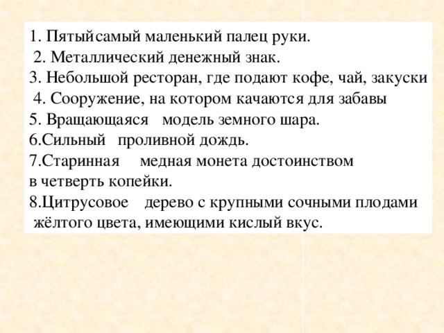 1. Пятый  самый маленький палец руки.  2. Металлический денежный знак. 3. Небольшой ресторан, где подают кофе, чай, закуски  4. Сооружение, на котором качаются для забавы 5. Вращающаяся  модель земного шара. 6.Сильный  проливной дождь. 7.Старинная  медная монета достоинством в четверть копейки. 8.Цитрусовое  дерево с крупными сочными плодами  жёлтого цвета, имеющими кислый вкус.