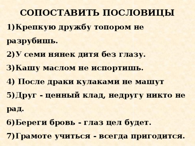 СОПОСТАВИТЬ ПОСЛОВИЦЫ 1)Крепкую дружбу топором не разрубишь.  2)У семи нянек дитя без глазу.  3)Кашу маслом не испортишь. 4) После драки кулаками не машут  5)Друг - ценный клад, недругу никто не рад.  6)Береги бровь - глаз цел будет.  7)Грамоте учиться - всегда пригодится.