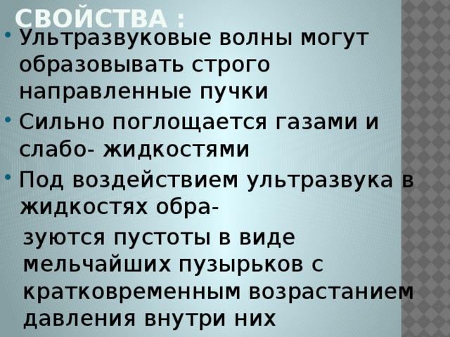 Свойства : Ультразвуковые волны могут образовывать строго направленные пучки Сильно поглощается газами и слабо- жидкостями Под воздействием ультразвука в жидкостях обра- зуются пустоты в виде мельчайших пузырьков с кратковременным возрастанием давления внутри них Ускоряют протекание процессов диффузии Влияют на растворимость вещества и в целом на ход растворимость вещества и в целом на ход химических реакций 