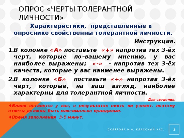 Опрос «черты толерантной личности»  Характеристики, представленные в опроснике свойственны толерантной личности. Инструкция. В колонке «А» поставьте «+» напротив тех 3-ёх черт, которые по–вашему мнению, у вас наиболее выражены; «-» - напротив тех 3-ёх качеств, которые у вас наименее выражены. В колонке «Б» поставьте «+» напротив 3-ёх черт, которые, на ваш взгляд, наиболее характерны для толерантной личности. Для сведения. ♦ Бланк останется у вас, о результатах никто не узнает, поэтому ответы должны быть максимально правдивые. ♦ Время заполнения 3-5 минут.  Склярова Н.А. Классный час. 