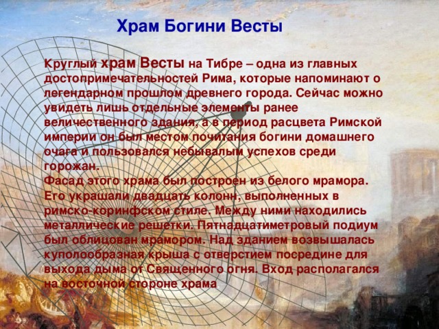 Храм Богини Весты Круглый храм Весты  на Тибре – одна из главных достопримечательностей Рима, которые напоминают о легендарном прошлом древнего города. Сейчас можно увидеть лишь отдельные элементы ранее величественного здания, а в период расцвета Римской империи он был местом почитания богини домашнего очага и пользовался небывалым успехов среди горожан. Фасад этого храма был построен из белого мрамора. Его украшали двадцать колонн, выполненных в римско-коринфском стиле. Между ними находились металлические решетки. Пятнадцатиметровый подиум был облицован мрамором. Над зданием возвышалась куполообразная крыша с отверстием посредине для выхода дыма от Священного огня. Вход располагался на восточной стороне храма . 