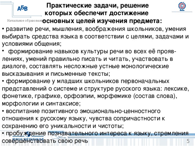 Практические задачи, решение которых обеспечит достижение  основных целей изучения предмета: • развитие речи, мышления, воображения школьников, умения выбирать средства языка в соответствии с целями, задачами и условиями общения;  формирование навыков культуры речи во всех её прояв- лениях, умений правильно писать и читать, участвовать в диалоге, составлять несложные устные монологические высказывания и письменные тексты; • формирование у младших школьников первоначальных представлений о системе и структуре русского языка: лексике, фонетике, графике, орфоэпии, морфемике (состав слова), морфологии и синтаксисе; • воспитание позитивного эмоционально-ценностного отношения к русскому языку, чувства сопричастности к сохранению его уникальности и чистоты; • пробуждение познавательного интереса к языку, стремления совершенствовать свою речь 