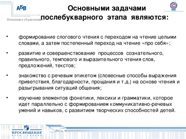        Основными задачами послебукварного этапа являются:          формирование слогового чтения с переходом на чтение целыми словами, а затем постепенный переход на чтение «про себя»; развитие и совершенствование процессов сознательного, правильного, темпового и выразительного чтения слов, предложений, текстов; знакомство с речевым этикетом (словесные способы выражения приветствия, благодарности, прощания и т.д.) на основе чтения и разыгрывания ситуаций общения; изучение элементов фонетики, лексики и грамматики, которое идет параллельно с формированием коммуникативно-речевых умений и навыков, с развитием творческих способностей детей. 