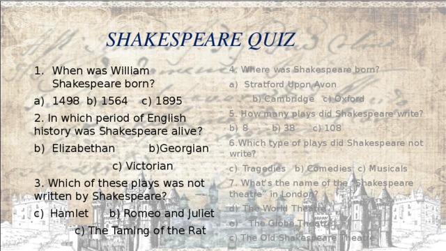  SHAKESPEARE QUIZ When was William Shakespeare born? 4. Where was Shakespeare born? 1498 b) 1564 c) 1895 Stratford Upon Avon 2. In which period of English history was Shakespeare alive?  b) Cambridge c) Oxford Elizabethan b)Georgian 5. How many plays did Shakespeare write? 8 b) 38 c) 108  c) Victorian 3. Which of these plays was not written by Shakespeare? 6.Which type of plays did Shakespeare not write? Hamlet b) Romeo and Juliet Tragedies b) Comedies c) Musicals 7. What’s the name of the “Shakespeare theatre” in London?  c) The Taming of the Rat The World Theatre  The Globe Theatre c) The Old Shakespeare Theatre 