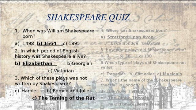  SHAKESPEARE QUIZ When was William Shakespeare born? 4. Where was Shakespeare born? 1498 b) 1564 c) 1895 Stratford Upon Avon 2. In which period of English history was Shakespeare alive?  b) Cambridge c) Oxford Elizabethan b)Georgian 5. How many plays did Shakespeare write? 8 b ) 38 c) 108  c) Victorian 3. Which of these plays was not written by Shakespeare? 6.Which type of plays did Shakespeare not write? Hamlet b) Romeo and Juliet Tragedies b) Comedies c ) Musicals 7. What’s the name of the “Shakespeare theatre” in London?  c ) The Taming of the Rat The World Theatre  The Globe Theatre  c) The Old Shakespeare Theatre 
