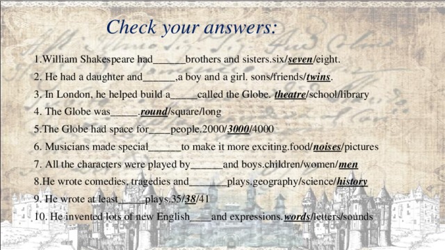  Check your answers:   1.William Shakespeare had______brothers and sisters.six/ seven /eight. 2. He had a daughter and______,a boy and a girl. sons/friends/ twins . 3. In London, he helped build a_____called the Globe. theatre /school/library 4. The Globe was_____. round /square/long 5.The Globe had space for____people.2000/ 3000 /4000 6. Musicians made special______to make it more exciting.food/ noises /pictures 7. All the characters were played by______and boys.children/women/ men 8.He wrote comedies, tragedies and_______plays.geography/science/ history 9. He wrote at least_____plays.35/ 38 /41 10. He invented lots of new English____and expressions. words /letters/sounds 