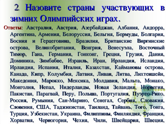 2 . Назовите страны участвующих в зимних Олимпийских играх. Ответы: Австралия, Австрия, Азербайджан, Албания, Андорра, Аргентина, Армения, Белоруссия, Бельгия, Бермуды, Болгария, Босния и Герцеговина, Бразилия, Британские Виргинские острова, Великобритания, Венгрия, Венесуэла, Восточный Тимор, Гана, Германия, Гонконг, Греция, Грузия, Дания, Доминика, Зимбабве, Израиль, Иран, Ирландия, Исландия, Ирландия, Испания, Италия, Казахстан, Каймановы острова, Канада, Кипр, Колумбия, Латвия, Ливан, Литва, Лихтеншейн, Македония, Марокко, Мексика, Молдавия, Мальта, Монако, Монголия, Непал, Нидерланды, Новая Зеландия, Норвегия, Пакистан, Парагвай, Перу, Польша, Португалия, Пуэрто-Рико, Россия, Румыния, Сан-Марино, Сенегал, Сербия, Словакия, Словения, США, Таджикистан, Таиланд, Тайвань, Того, Тонга, Турция, Узбекистан, Украина, Филиппины, Финляндия, Франция, Хорватия, Черногория, Чехия, Чили, Швейцария, Швеция, Эстония, Южная Корея, Ямайка, Япония.