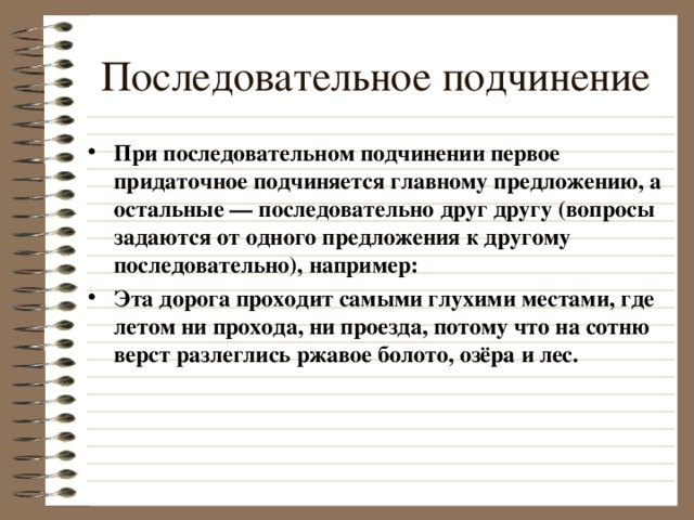 Последовательное подчинение При последовательном подчинении первое придаточное подчиняется главному предложению, а остальные — последовательно друг другу (вопросы задаются от одного предложения к другому последовательно), например: Эта дорога проходит самыми глухими местами, где летом ни прохода, ни проезда, потому что на сотню верст разлеглись ржавое болото, озёра и лес.  