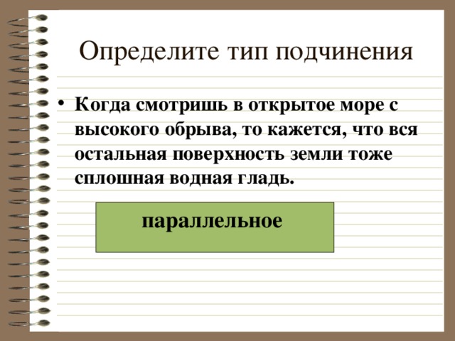 Определите тип подчинения Когда смотришь в открытое море с высокого обрыва, то кажется, что вся остальная поверхность земли тоже сплошная водная гладь.  параллельное  