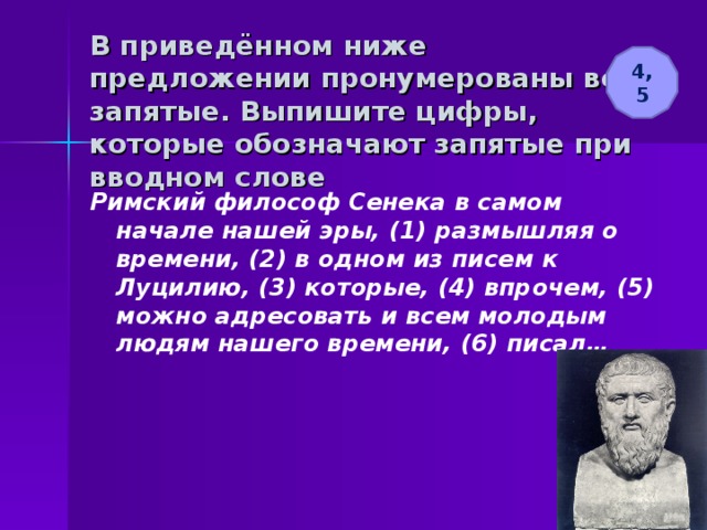 В приведённом ниже предложении пронумерованы все запятые. Выпишите цифры, которые обозначают запятые при вводном слове 4, 5 Римский философ Сенека в самом начале нашей эры, (1) размышляя о времени, (2) в одном из писем к Луцилию, (3) которые, (4) впрочем, (5) можно адресовать и всем молодым людям нашего времени, (6) писал… 