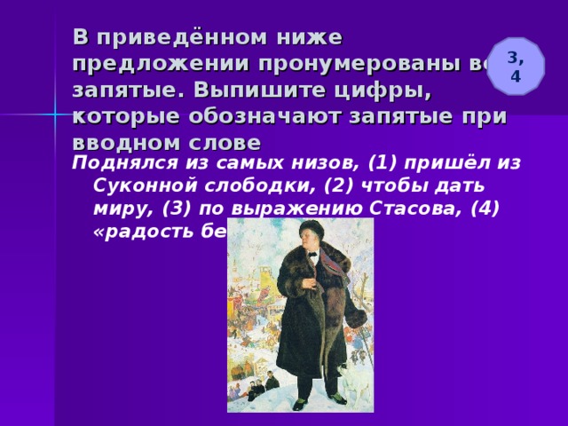 В приведённом ниже предложении пронумерованы все запятые. Выпишите цифры, которые обозначают запятые при вводном слове 3, 4 Поднялся из самых низов, (1) пришёл из Суконной слободки, (2) чтобы дать миру, (3) по выражению Стасова, (4) «радость безмерную». 