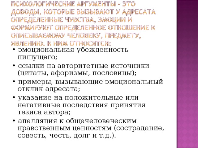 • эмоциональная убежденность пишущего; • ссылки на авторитетные источники (цитаты, афоризмы, пословицы); • примеры, вызывающие эмоциональный отклик адресата; • указание на положительные или негативные последствия принятия тезиса автора; • апелляция к общечеловеческим нравственным ценностям (сострадание, совесть, честь, долг и т.д.). 