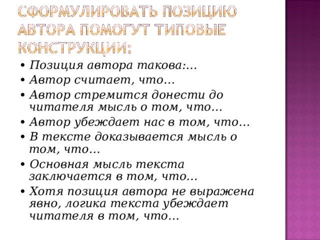 • Позиция автора такова:… • Автор считает, что… • Автор стремится донести до читателя мысль о том, что… • Автор убеждает нас в том, что… • В тексте доказывается мысль о том, что… • Основная мысль текста заключается в том, что… • Хотя позиция автора не выражена явно, логика текста убеждает читателя в том, что…  