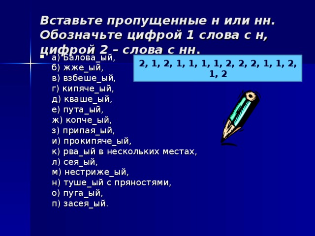 Вставьте пропущенные н или нн. Обозначьте цифрой 1 слова с н, цифрой 2 – слова с нн .   а) Балова_ый,  б) жже_ый,  в) взбеше_ый,  г) кипяче_ый,  д) кваше_ый,  е) пута_ый,  ж) копче_ый,  з) припая_ый,  и) прокипяче_ый,  к) рва_ый в нескольких местах,  л) сея_ый,  м) нестриже_ый,  н) туше_ый с пряностями,  о) пуга_ый,  п) засея_ый.  2, 1, 2, 1, 1, 1, 1, 2, 2, 2, 1, 1, 2, 1, 2 